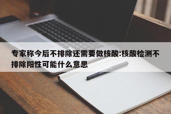 专家称今后不排除还需要做核酸:核酸检测不排除阳性可能什么意思