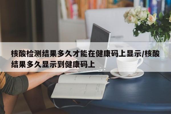 核酸检测结果多久才能在健康码上显示/核酸结果多久显示到健康码上