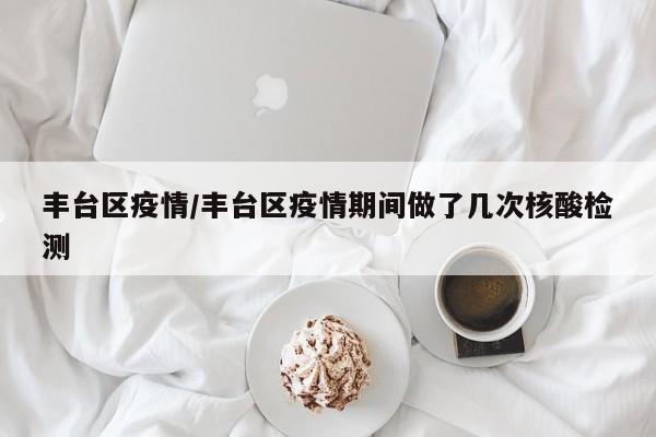 丰台区疫情/丰台区疫情期间做了几次核酸检测