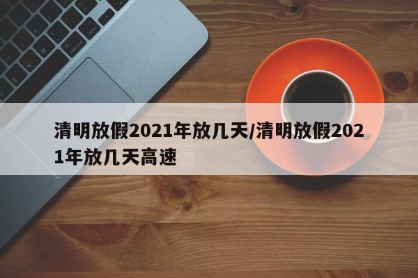 清明放假2021年放几天/清明放假2021年放几天高速