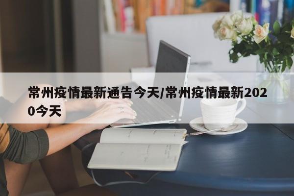 常州疫情最新通告今天/常州疫情最新2020今天