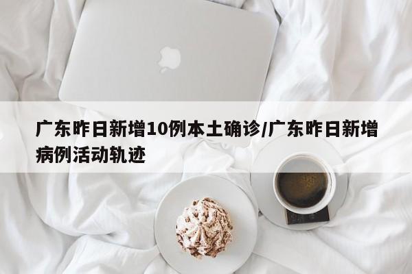 广东昨日新增10例本土确诊/广东昨日新增病例活动轨迹