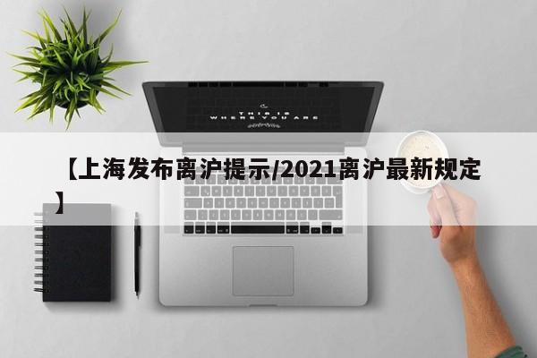 【上海发布离沪提示/2021离沪最新规定】