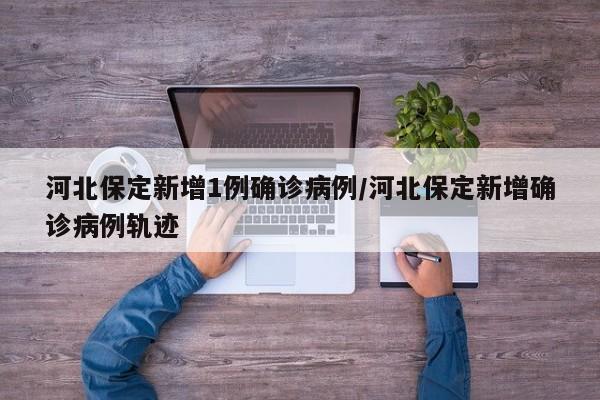 河北保定新增1例确诊病例/河北保定新增确诊病例轨迹