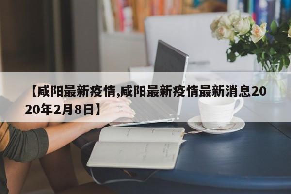 【咸阳最新疫情,咸阳最新疫情最新消息2020年2月8日】