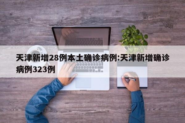 天津新增28例本土确诊病例:天津新增确诊病例323例