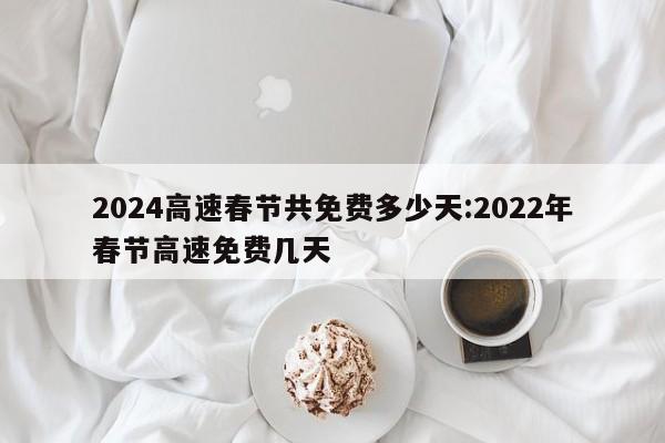 2024高速春节共免费多少天:2022年春节高速免费几天