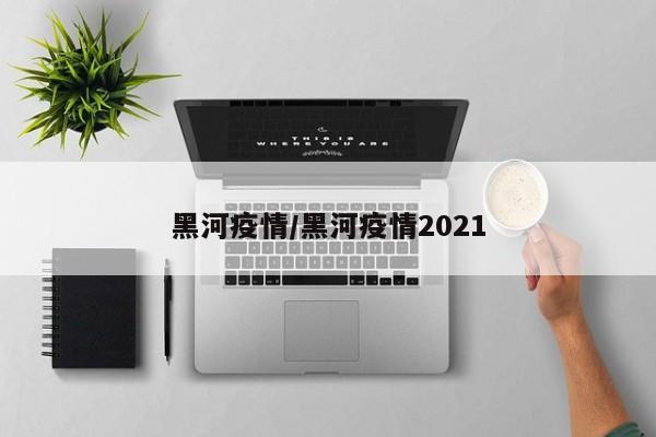 黑河疫情/黑河疫情2021