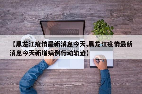 【黑龙江疫情最新消息今天,黑龙江疫情最新消息今天新增病例行动轨迹】