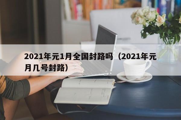 2021年元1月全国封路吗(2021年元月几号封路)