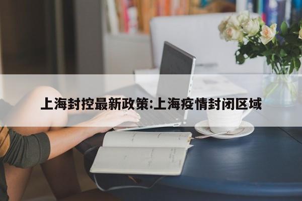 上海封控最新政策:上海疫情封闭区域