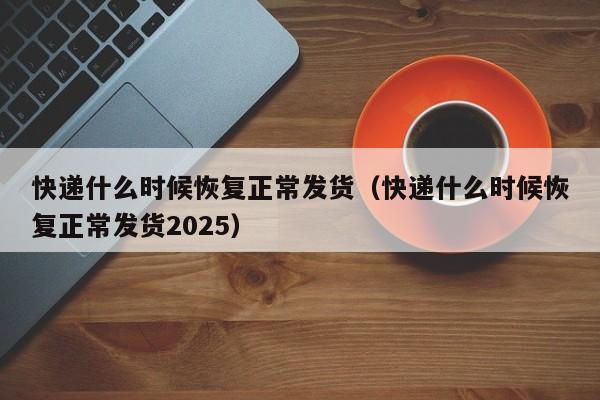 快递什么时候恢复正常发货(快递什么时候恢复正常发货2025)