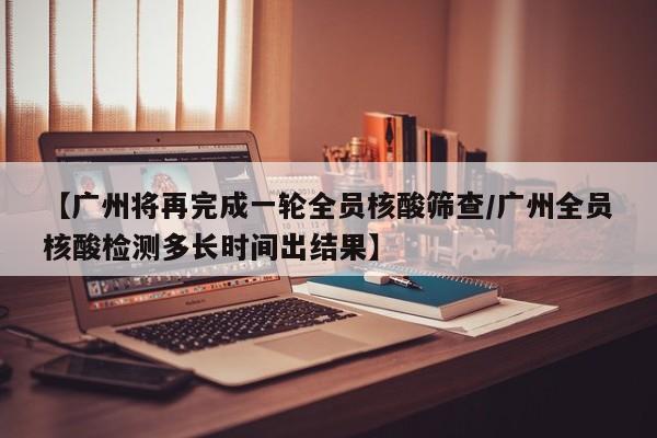 【广州将再完成一轮全员核酸筛查/广州全员核酸检测多长时间出结果】